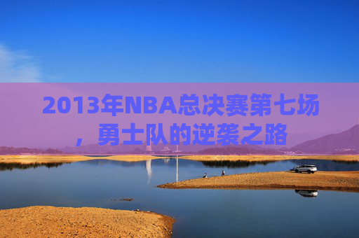 2013年NBA总决赛第七场，勇士队的逆袭之路