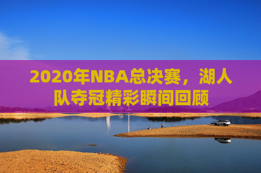 2020年NBA总决赛,湖人队夺冠精彩瞬间回顾 2020年NBA总决赛,湖人队夺冠精彩瞬间回顾