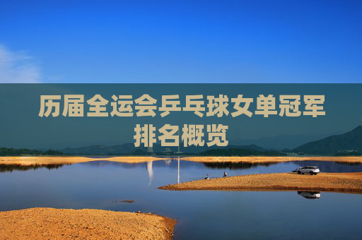 历届全运会乒乓球女单冠军排名概览 历届全运会乒乓球女单冠军排名概览