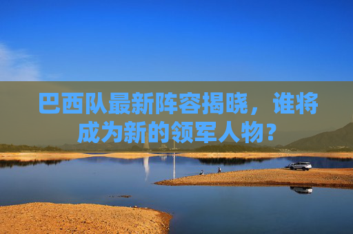 巴西队最新阵容揭晓，谁将成为新的领军人物？