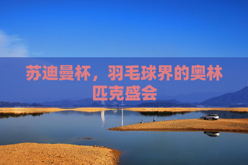 苏迪曼杯,羽毛球界的奥林匹克盛会 苏迪曼杯,羽毛球界的奥林匹克盛会