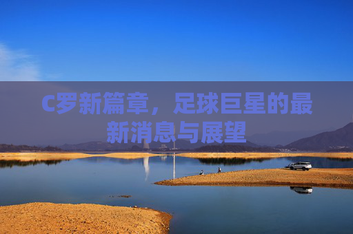 C罗新篇章，足球巨星的最新消息与展望