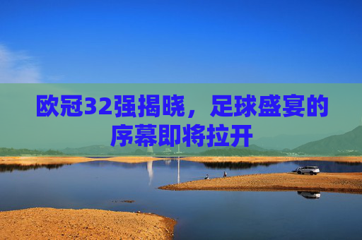 欧冠32强揭晓，足球盛宴的序幕即将拉开