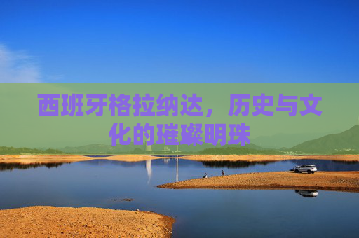 西班牙格拉纳达,历史与文化的璀璨明珠 西班牙格拉纳达,历史与文化的璀璨明珠