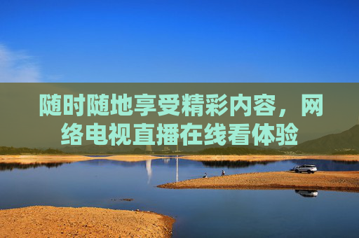 随时随地享受精彩内容,网络电视直播在线看体验 随时随地享受精彩内容,网络电视直播在线看体验