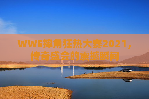 WWE摔角狂热大赛2021，传奇盛会的震撼瞬间