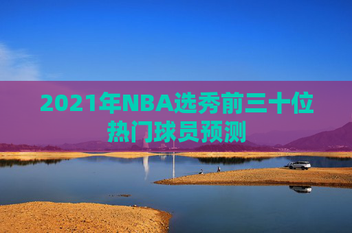 2021年NBA选秀前三十位热门球员预测 2021年NBA选秀前三十位热门球员预测