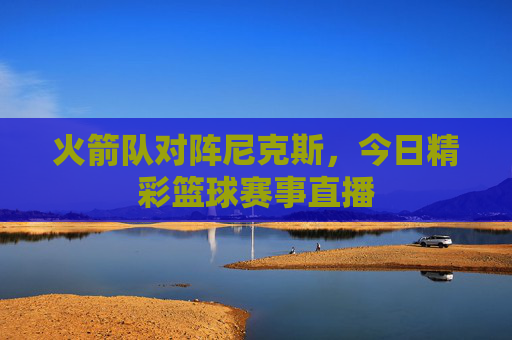 火箭队对阵尼克斯，今日精彩篮球赛事直播