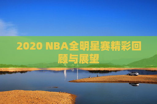 2020 NBA全明星赛精彩回顾与展望 2020 NBA全明星赛精彩回顾与展望