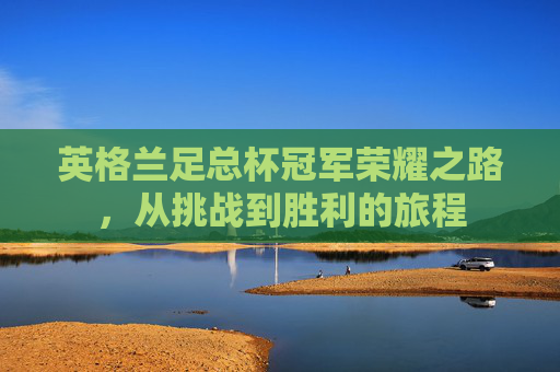英格兰足总杯冠军荣耀之路,从挑战到胜利的旅程 英格兰足总杯冠军荣耀之路,从挑战到胜利的旅程