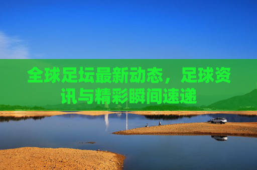 全球足坛最新动态,足球资讯与精彩瞬间速递 全球足坛最新动态,足球资讯与精彩瞬间速递