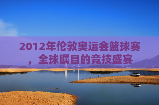 2012年伦敦奥运会篮球赛，全球瞩目的竞技盛宴