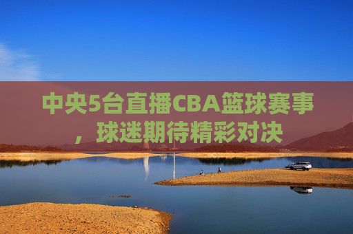 中央5台直播CBA篮球赛事,球迷期待精彩对决 中央5台直播CBA篮球赛事,球迷期待精彩对决