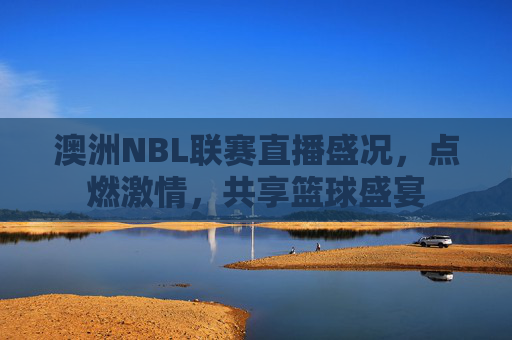 澳洲NBL联赛直播盛况,点燃激情,共享篮球盛宴 澳洲NBL联赛直播盛况,点燃激情,共享篮球盛宴