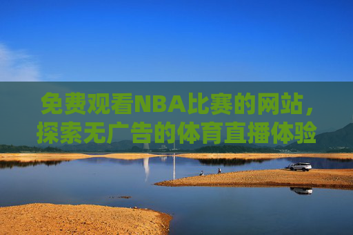 免费观看NBA比赛的网站，探索无广告的体育直播体验