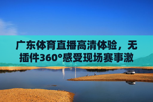广东体育直播高清体验,无插件360°感受现场赛事激情 广东体育直播高清体验,无插件360°感受现场赛事激情