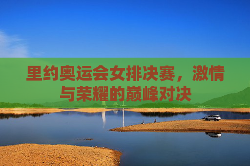 里约奥运会女排决赛,激情与荣耀的巅峰对决 里约奥运会女排决赛,激情与荣耀的巅峰对决