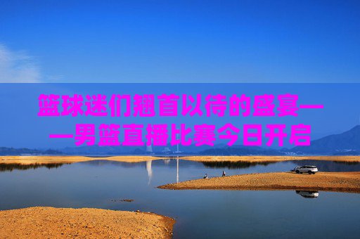 篮球迷们翘首以待的盛宴——男篮直播比赛今日开启