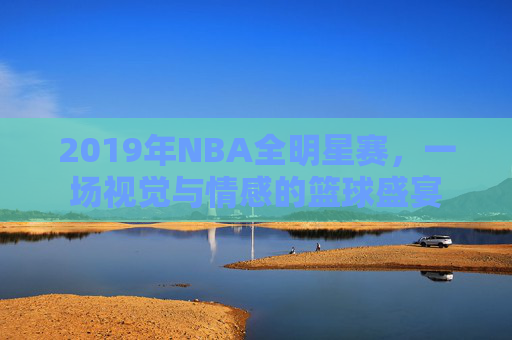 2019年NBA全明星赛,一场视觉与情感的篮球盛宴 2019年NBA全明星赛,一场视觉与情感的篮球盛宴