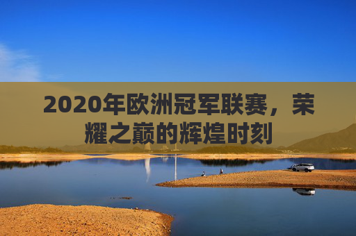 2020年欧洲冠军联赛,荣耀之巅的辉煌时刻 2020年欧洲冠军联赛,荣耀之巅的辉煌时刻