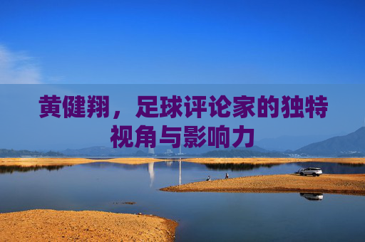 黄健翔,足球评论家的独特视角与影响力 黄健翔,足球评论家的独特视角与影响力