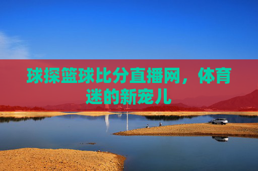 球探篮球比分直播网,体育迷的新宠儿 球探篮球比分直播网,体育迷的新宠儿