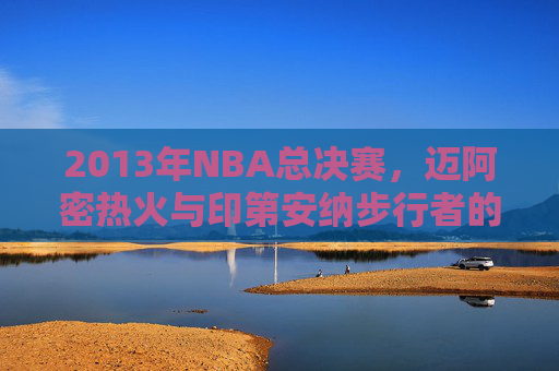 2013年NBA总决赛，迈阿密热火与印第安纳步行者的激烈对决