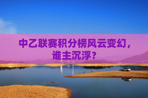 中乙联赛积分榜风云变幻,谁主沉浮? 中乙联赛积分榜风云变幻,谁主沉浮?