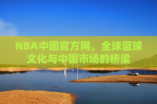 NBA中国官方网，全球篮球文化与中国市场的桥梁