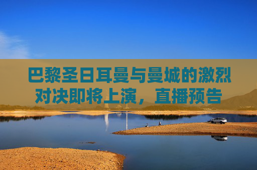 巴黎圣日耳曼与曼城的激烈对决即将上演,直播预告 巴黎圣日耳曼与曼城的激烈对决即将上演,直播预告