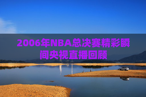 2006年NBA总决赛精彩瞬间央视直播回顾 2006年NBA总决赛精彩瞬间央视直播回顾