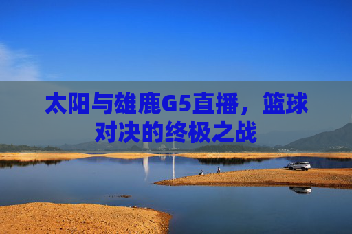 太阳与雄鹿G5直播,篮球对决的终极之战 太阳与雄鹿G5直播,篮球对决的终极之战