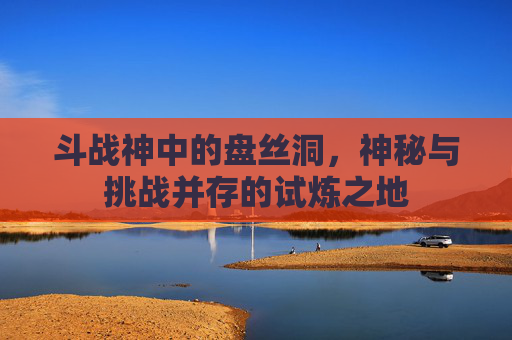 斗战神中的盘丝洞，神秘与挑战并存的试炼之地