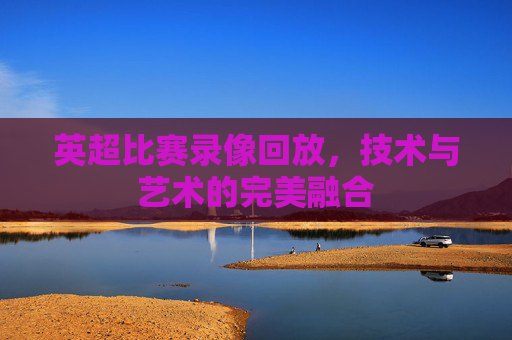 英超比赛录像回放，技术与艺术的完美融合