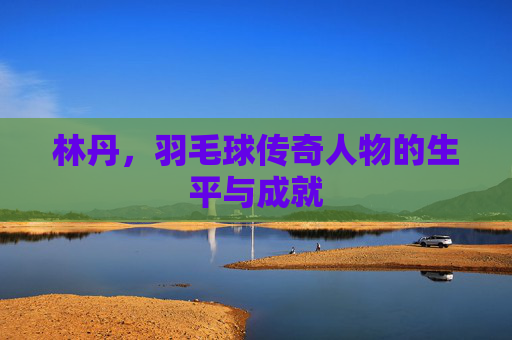 林丹，羽毛球传奇人物的生平与成就