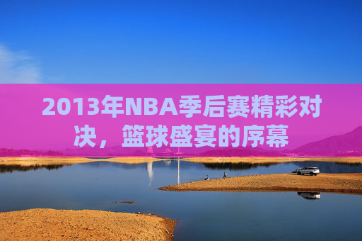 2013年NBA季后赛精彩对决，篮球盛宴的序幕
