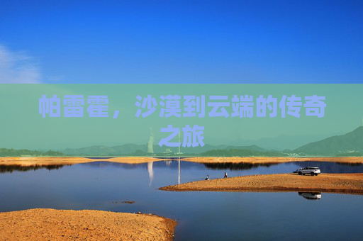 帕雷霍,沙漠到云端的传奇之旅 帕雷霍,沙漠到云端的传奇之旅