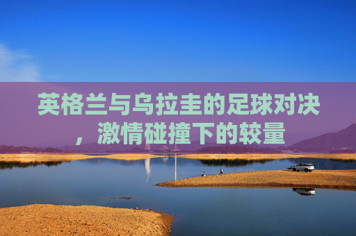 英格兰与乌拉圭的足球对决，激情碰撞下的较量
