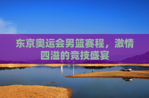 东京奥运会男篮赛程，激情四溢的竞技盛宴