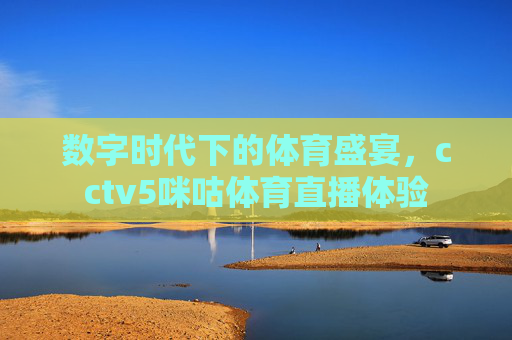 数字时代下的体育盛宴，cctv5咪咕体育直播体验