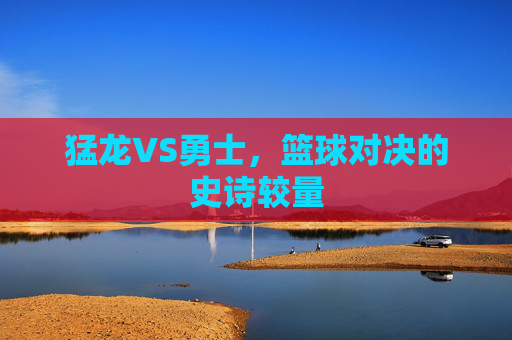 猛龙VS勇士，篮球对决的史诗较量
