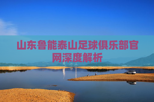 山东鲁能泰山足球俱乐部官网深度解析 山东鲁能泰山足球俱乐部官网深度解析