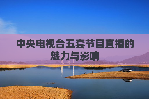 中央电视台五套节目直播的魅力与影响 中央电视台五套节目直播的魅力与影响