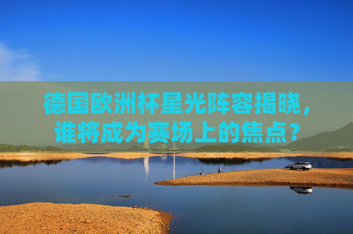 德国欧洲杯星光阵容揭晓，谁将成为赛场上的焦点？