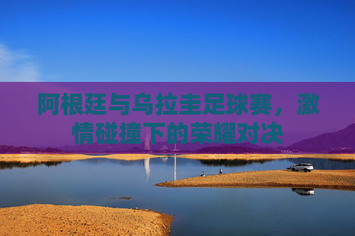 阿根廷与乌拉圭足球赛,激情碰撞下的荣耀对决 阿根廷与乌拉圭足球赛,激情碰撞下的荣耀对决