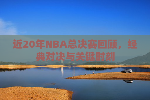 近20年NBA总决赛回顾，经典对决与关键时刻