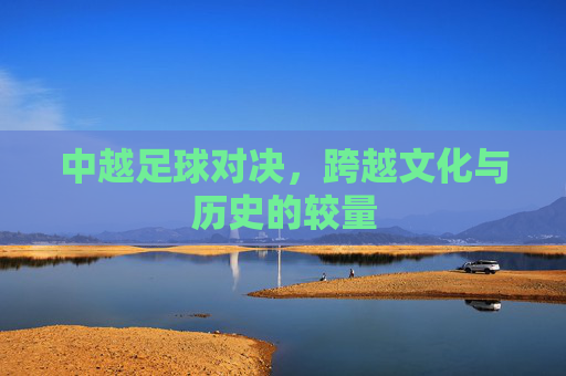中越足球对决,跨越文化与历史的较量 中越足球对决,跨越文化与历史的较量