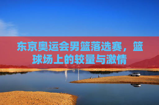 东京奥运会男篮落选赛,篮球场上的较量与激情 东京奥运会男篮落选赛,篮球场上的较量与激情