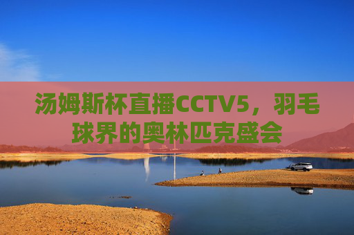 汤姆斯杯直播CCTV5,羽毛球界的奥林匹克盛会 汤姆斯杯直播CCTV5,羽毛球界的奥林匹克盛会