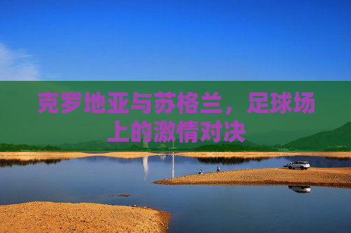 克罗地亚与苏格兰,足球场上的激情对决 克罗地亚与苏格兰,足球场上的激情对决